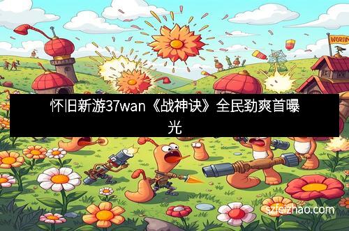 怀旧新游37wan《战神诀》全民劲爽首曝光